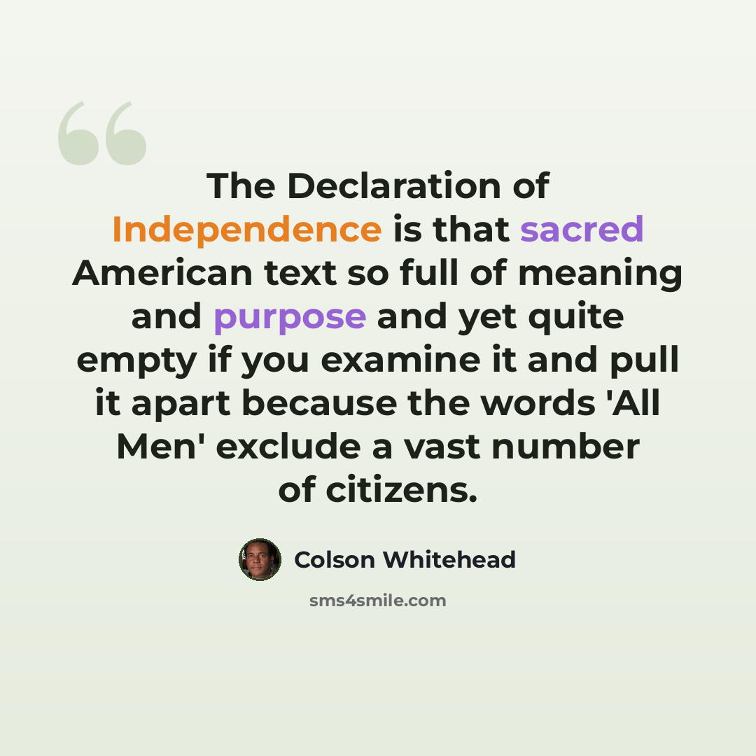 “The Declaration of Independence is that sacred American text so full of meaning and purpose and yet quite empty if you examine it and pull it apart because the words 'All Men' exclude a vast number of citizens.” quote by Colson Whitehead