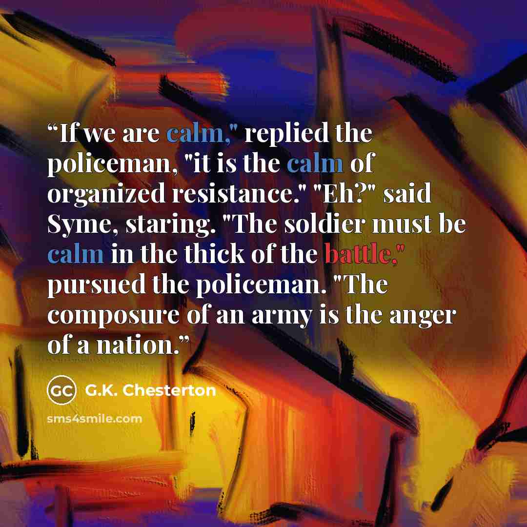 “If we are calm," replied the policeman, "it is the calm of organized resistance." "Eh?" said Syme, staring. "The soldier must be calm in the thick of the battle," pursued the policeman. "The composure of an army is the anger of a nation.” quote by G.K. Chesterton
