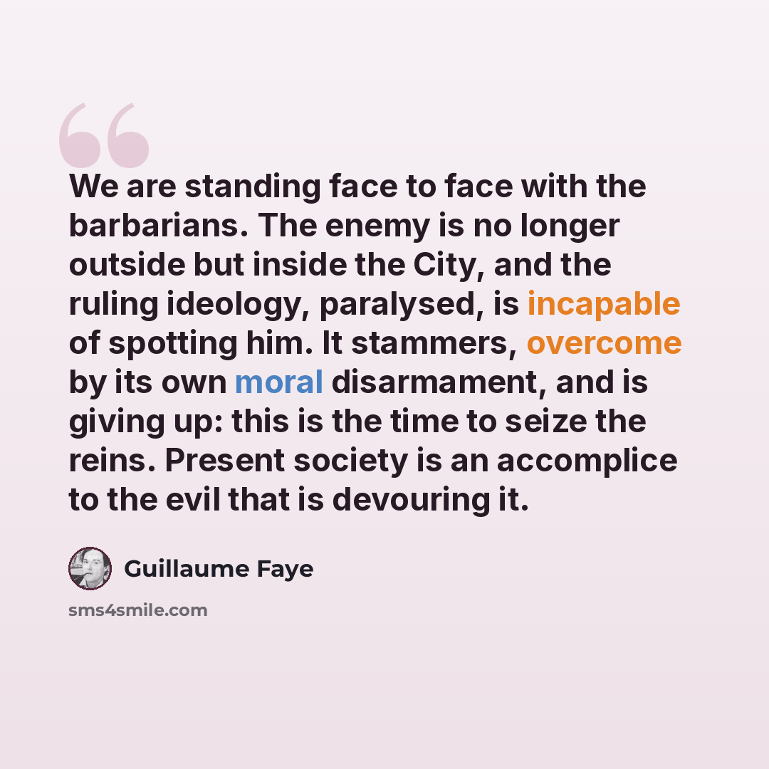 “We are standing face to face with the barbarians. The enemy is no longer outside but inside the City, and the ruling ideology, paralysed, is incapable of spotting him. It stammers, overcome by its own moral disarmament, and is giving up: this is the time to seize the reins. Present society is an…” quote by Guillaume Faye