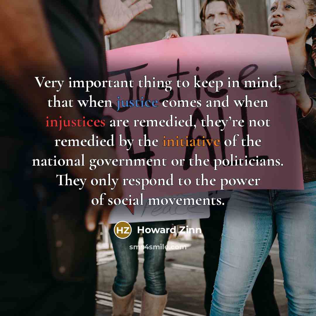 “Very important thing to keep in mind, that when justice comes and when injustices are remedied, they’re not remedied by the initiative of the national government or the politicians. They only respond to the power of social movements.” quote by Howard Zinn
