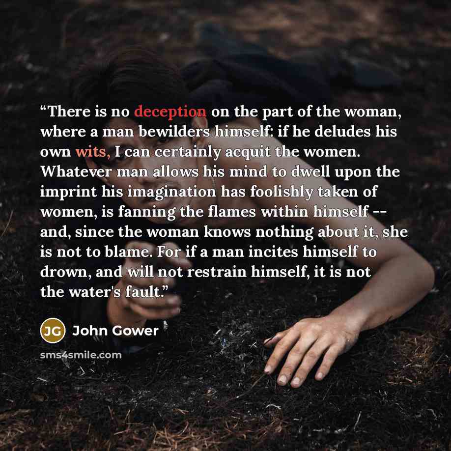 “There is no deception on the part of the woman, where a man bewilders himself: if he deludes his own wits, I can certainly acquit the women. Whatever man allows his mind to dwell upon the imprint his imagination has foolishly taken of women, is fanning the flames within himself -- and, since the…” quote by John Gower