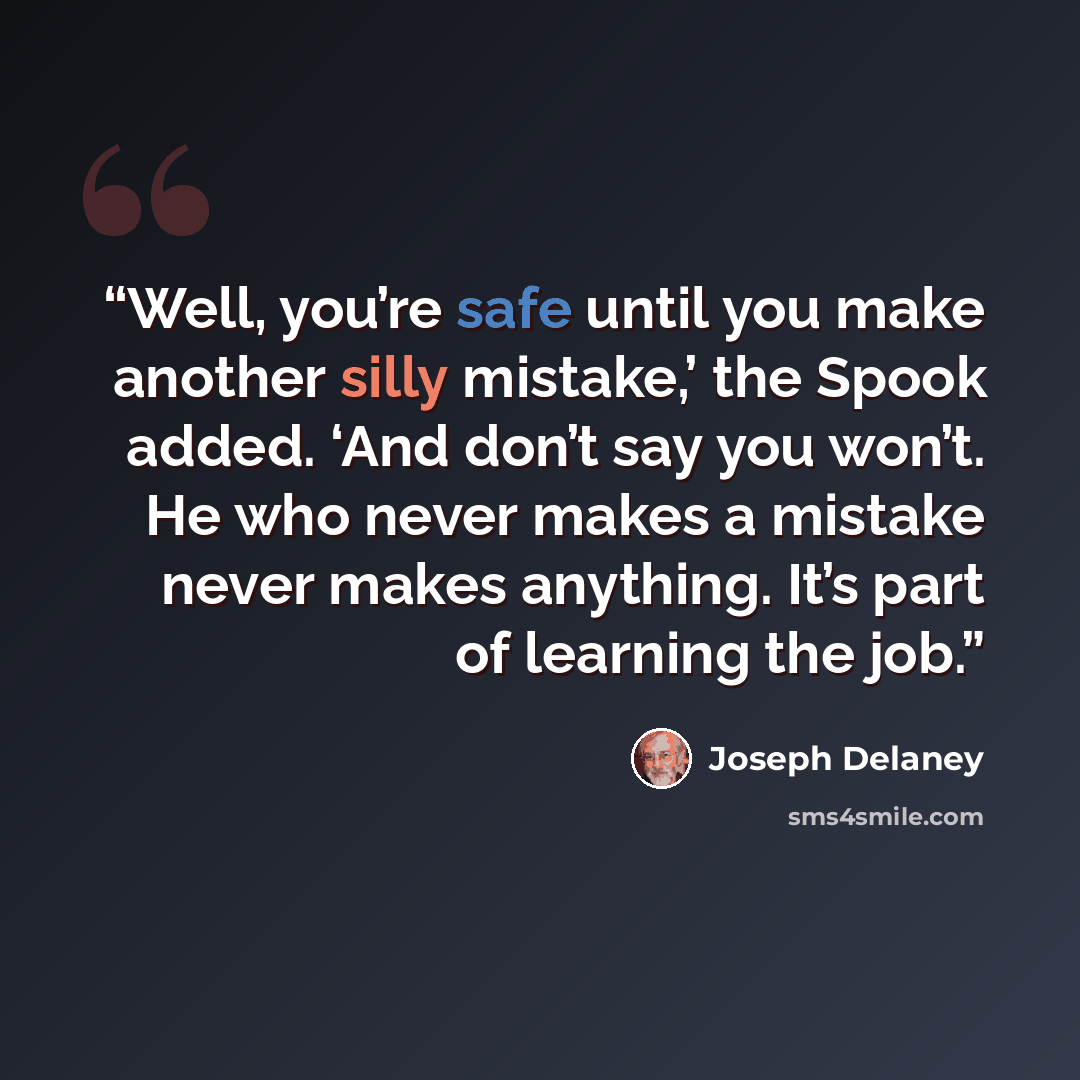 “Well, you’re safe until you make another silly mistake,’ the Spook added. ‘And don’t say you won’t. He who never makes a mistake never makes anything. It’s part of learning the job.” quote by Joseph Delaney