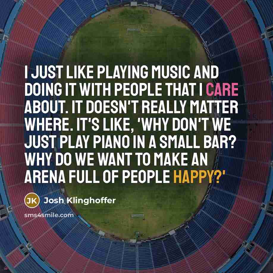 “I just like playing music and doing it with people that I care about. It doesn't really matter where. It's like, 'Why don't we just play piano in a small bar? Why do we want to make an arena full of people happy?'” quote by Josh Klinghoffer