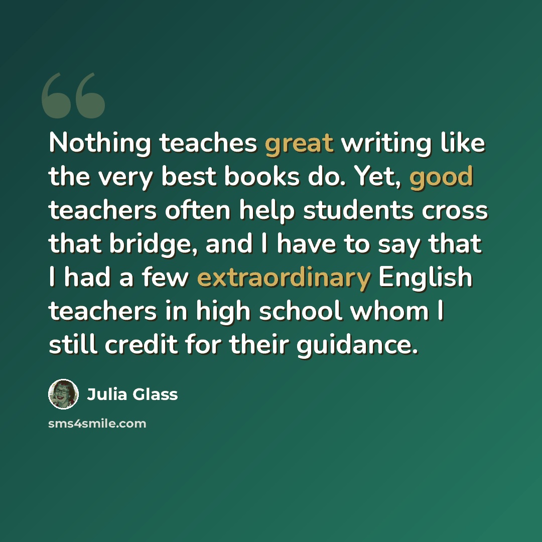 “Nothing teaches great writing like the very best books do. Yet, good teachers often help students cross that bridge, and I have to say that I had a few extraordinary English teachers in high school whom I still credit for their guidance.” quote by Julia Glass