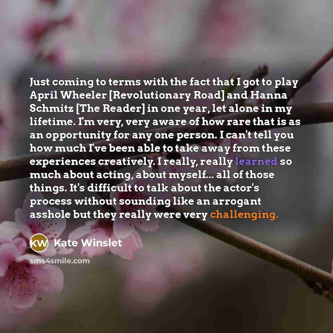 “Just coming to terms with the fact that I got to play April Wheeler [Revolutionary Road] and Hanna Schmitz [The Reader] in one year, let alone in my lifetime. I'm very, very aware of how rare that is as an opportunity for any one person. I can't tell you how much I've been able to take away from…” quote by Kate Winslet