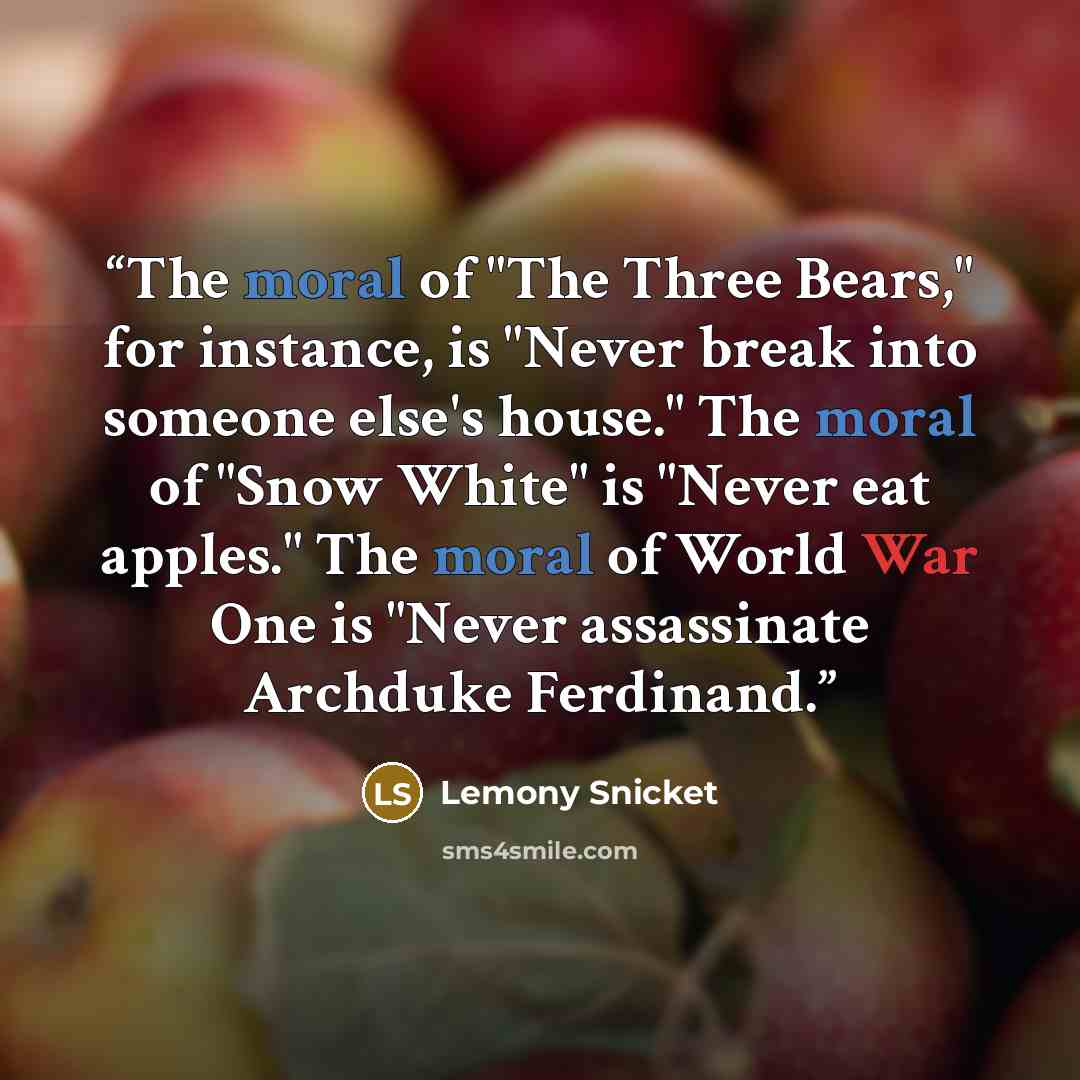 “The moral of "The Three Bears," for instance, is "Never break into someone else's house." The moral of "Snow White" is "Never eat apples." The moral of World War One is "Never assassinate Archduke Ferdinand.” quote by Lemony Snicket