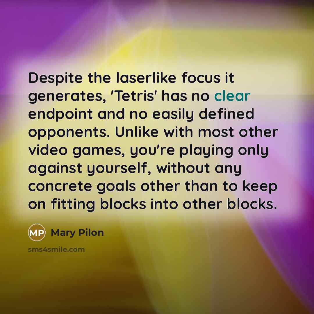 “Despite the laserlike focus it generates, 'Tetris' has no clear endpoint and no easily defined opponents. Unlike with most other video games, you're playing only against yourself, without any concrete goals other than to keep on fitting blocks into other blocks.” quote by Mary Pilon