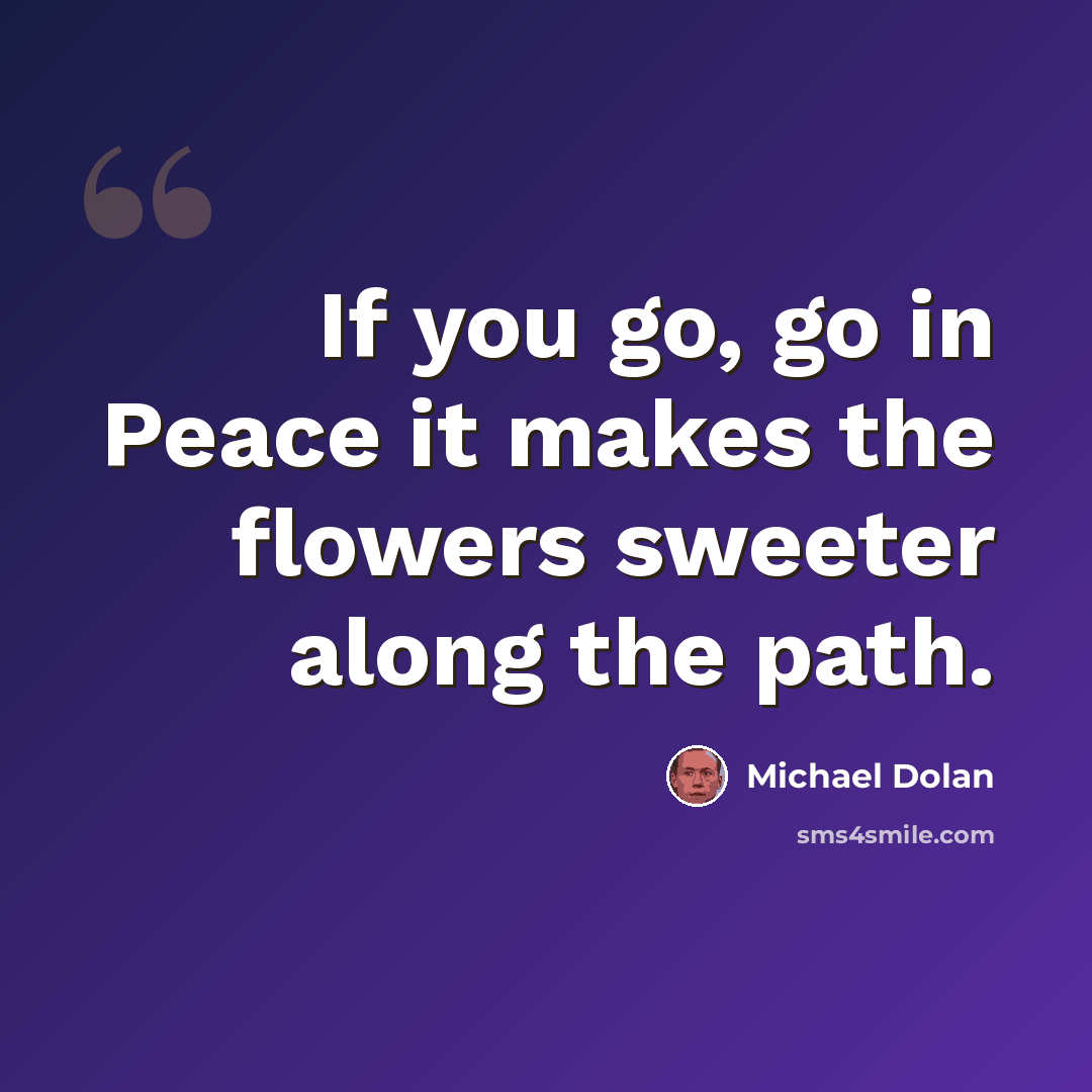 “If you go, go in Peace it makes the flowers sweeter along the path.” quote by Michael Dolan