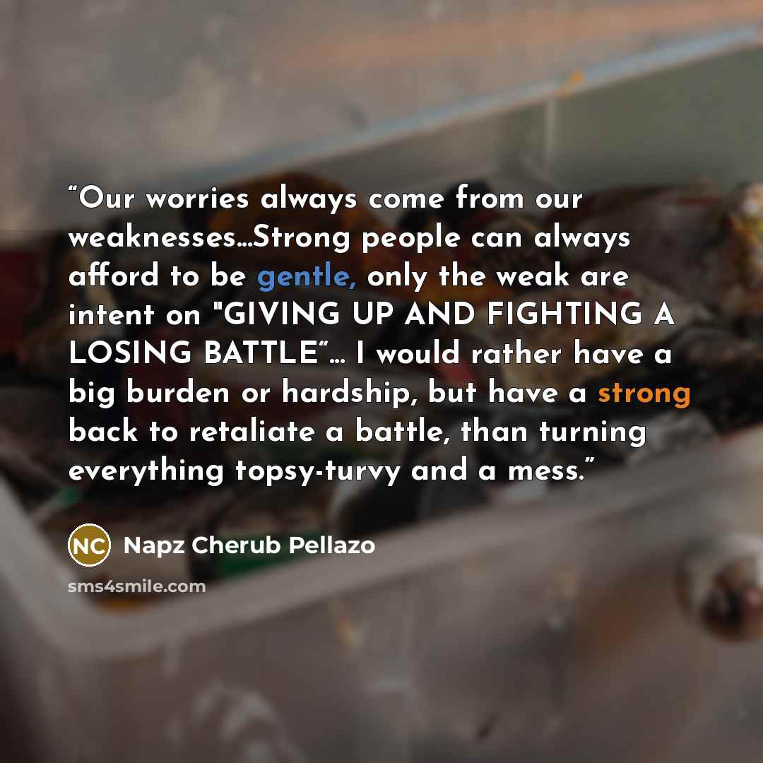 “Our worries always come from our weaknesses...Strong people can always afford to be gentle, only the weak are intent on "GIVING UP AND FIGHTING A LOSING BATTLE“... I would rather have a big burden or hardship, but have a strong back to retaliate a battle, than turning everything topsy-turvy and a…” quote by Napz Cherub Pellazo
