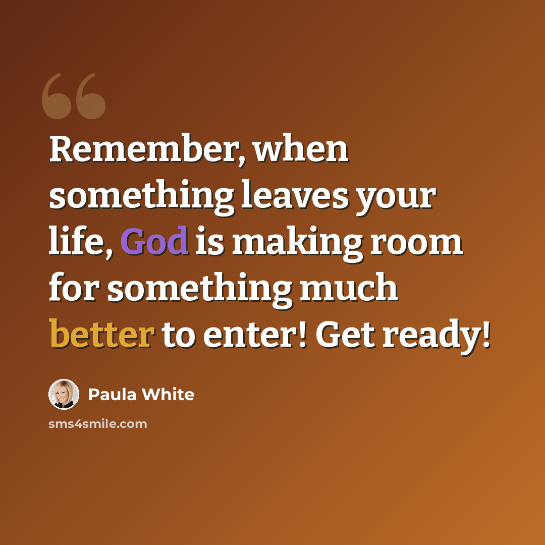 “Remember, when something leaves your life, God is making room for something much better to enter! Get ready!” quote by Paula White