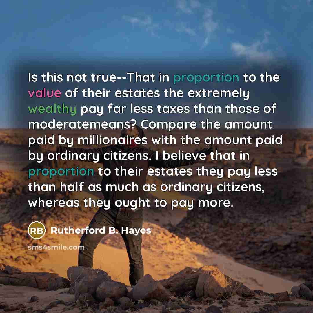“Is this not true--That in proportion to the value of their estates the extremely wealthy pay far less taxes than those of moderatemeans? Compare the amount paid by millionaires with the amount paid by ordinary citizens. I believe that in proportion to their estates they pay less than half as much…” quote by Rutherford B. Hayes