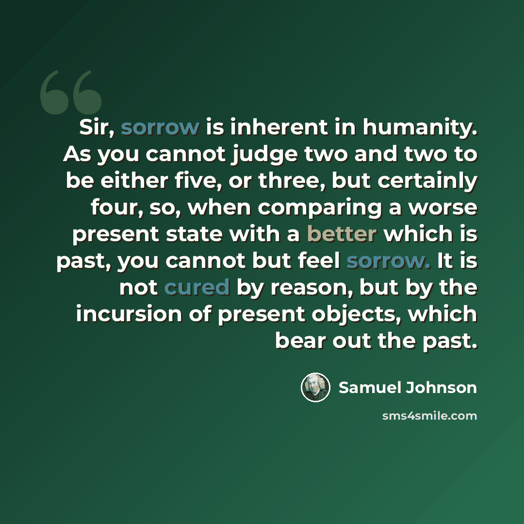 “Sir, sorrow is inherent in humanity. As you cannot judge two and two to be either five, or three, but certainly four, so, when comparing a worse present state with a better which is past, you cannot but feel sorrow. It is not cured by reason, but by the incursion of present objects, which bear out…” quote by Samuel Johnson