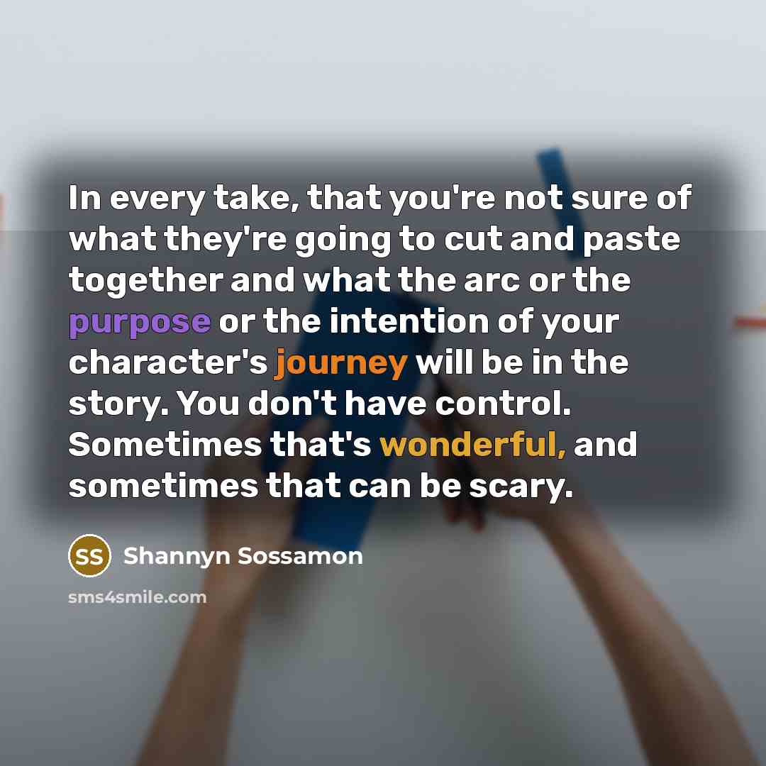 “In every take, that you're not sure of what they're going to cut and paste together and what the arc or the purpose or the intention of your character's journey will be in the story. You don't have control. Sometimes that's wonderful, and sometimes that can be scary.” quote by Shannyn Sossamon