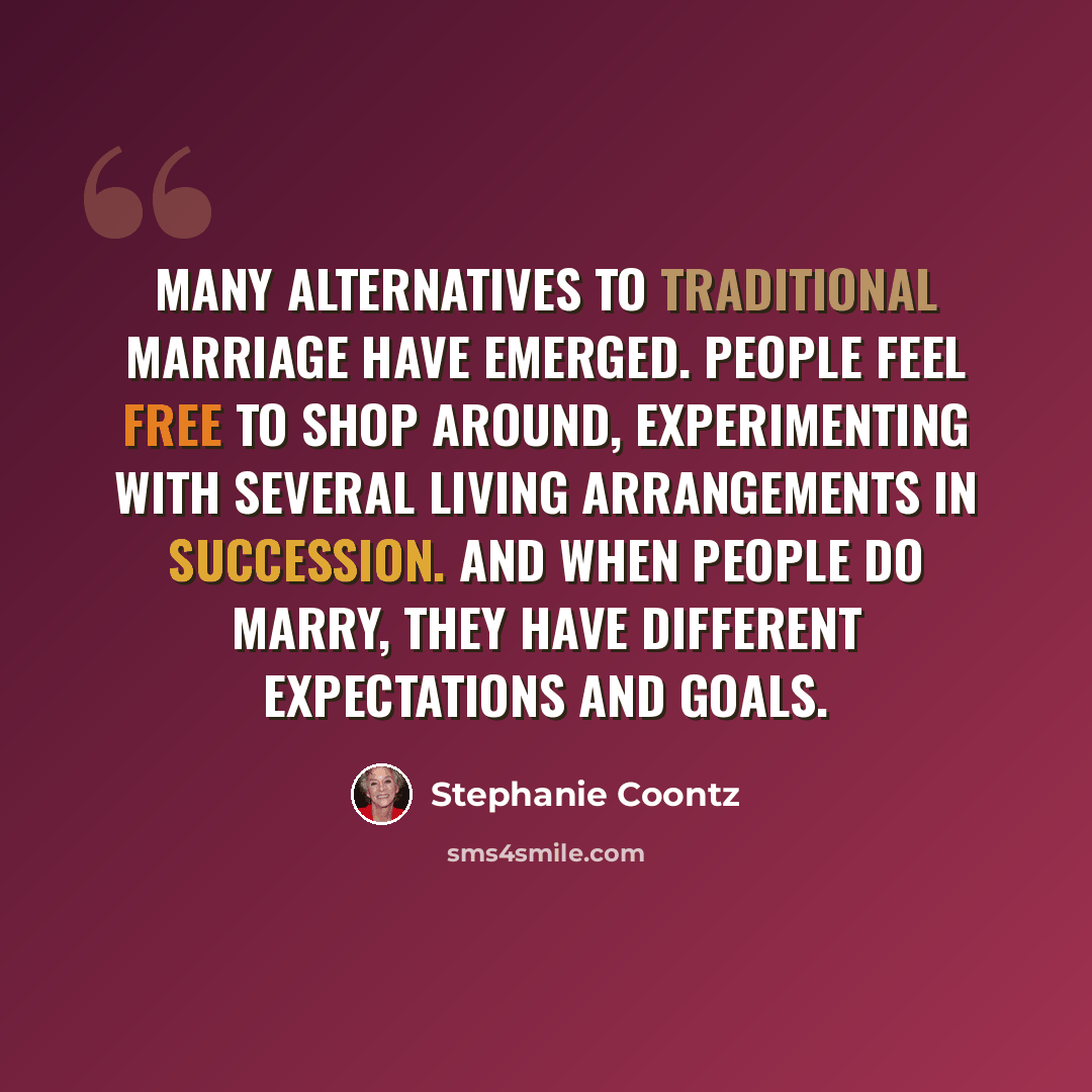 “Many alternatives to traditional marriage have emerged. People feel free to shop around, experimenting with several living arrangements in succession. And when people do marry, they have different expectations and goals.” quote by Stephanie Coontz