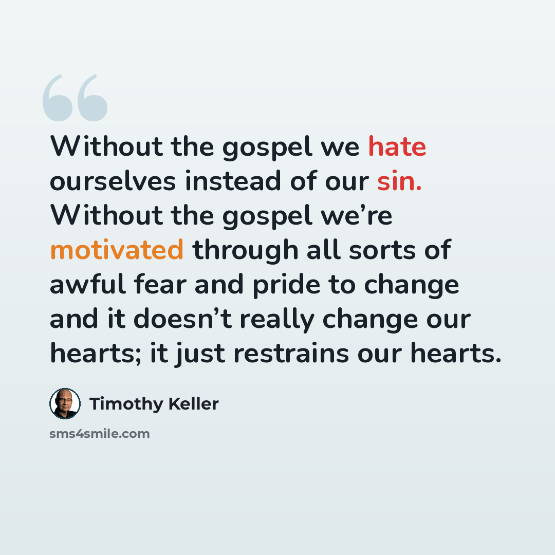 “Without the gospel we hate ourselves instead of our sin. Without the gospel we’re motivated through all sorts of awful fear and pride to change and it doesn’t really change our hearts; it just restrains our hearts.” quote by Timothy Keller