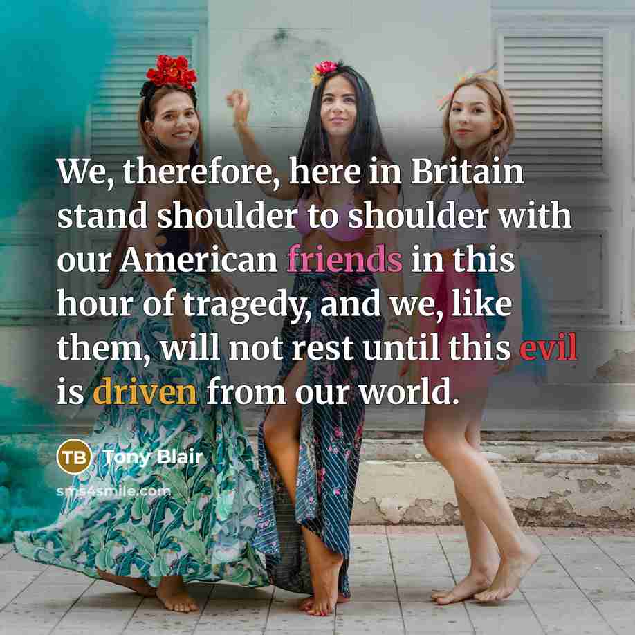 “We, therefore, here in Britain stand shoulder to shoulder with our American friends in this hour of tragedy, and we, like them, will not rest until this evil is driven from our world.” quote by Tony Blair