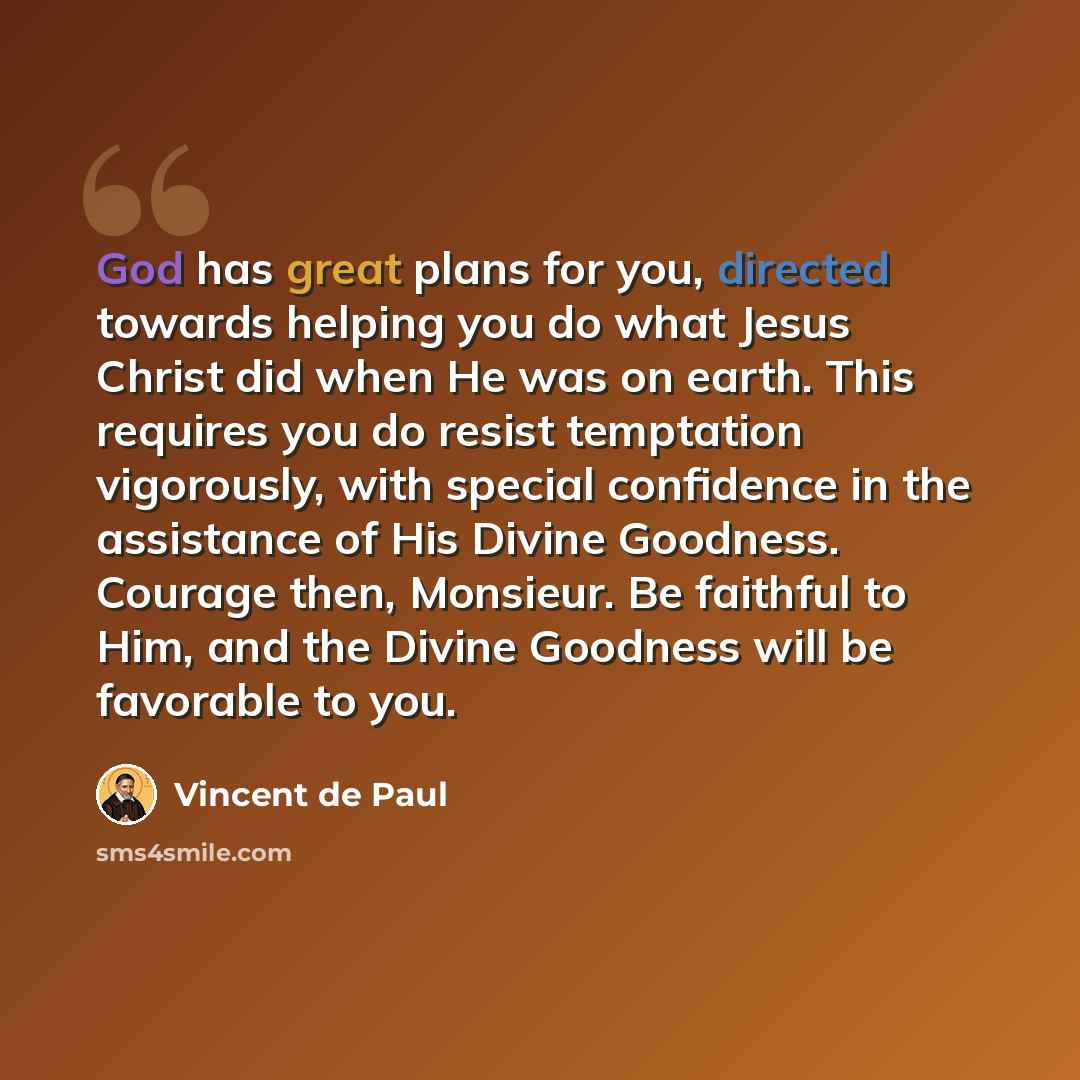 “God has great plans for you, directed towards helping you do what Jesus Christ did when He was on earth. This requires you do resist temptation vigorously, with special confidence in the assistance of His Divine Goodness. Courage then, Monsieur. Be faithful to Him, and the Divine Goodness will be…” quote by Vincent de Paul