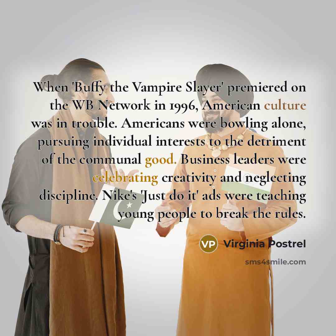 “When 'Buffy the Vampire Slayer' premiered on the WB Network in 1996, American culture was in trouble. Americans were bowling alone, pursuing individual interests to the detriment of the communal good. Business leaders were celebrating creativity and neglecting discipline. Nike's 'Just do it' ads…” quote by Virginia Postrel