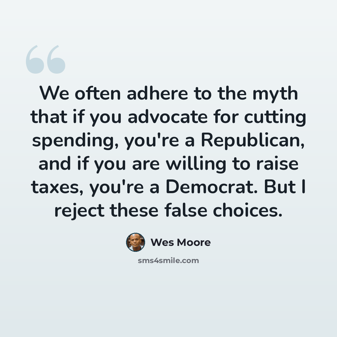 “We often adhere to the myth that if you advocate for cutting spending, you're a Republican, and if you are willing to raise taxes, you're a Democrat. But I reject these false choices.” quote by Wes Moore