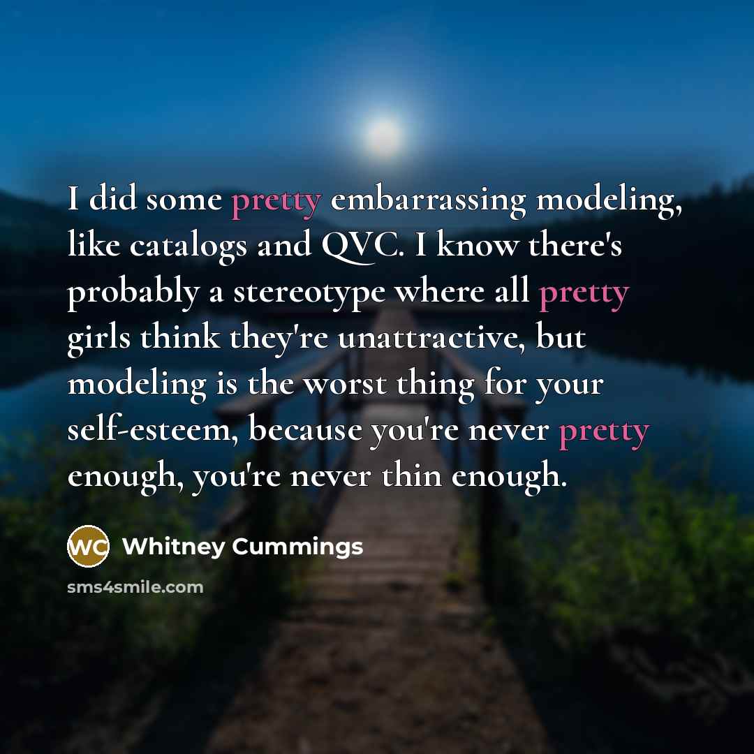 “I did some pretty embarrassing modeling, like catalogs and QVC. I know there's probably a stereotype where all pretty girls think they're unattractive, but modeling is the worst thing for your self-esteem, because you're never pretty enough, you're never thin enough.” quote by Whitney Cummings