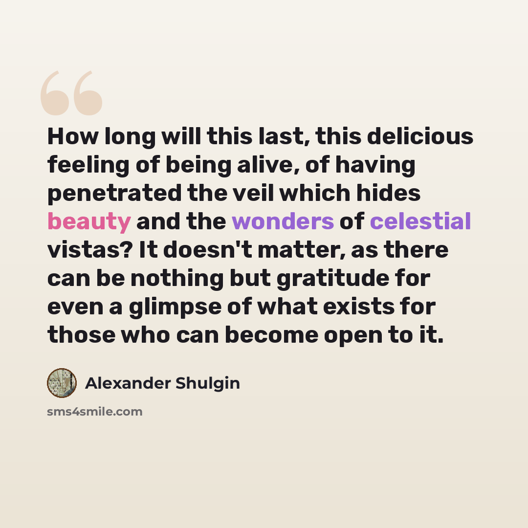 “How long will this last, this delicious feeling of being alive, of having penetrated the veil which hides beauty and the wonders of celestial vistas? It doesn't matter, as there can be nothing but gratitude for even a glimpse of what exists for those who can become open to it.” quote by Alexander Shulgin
