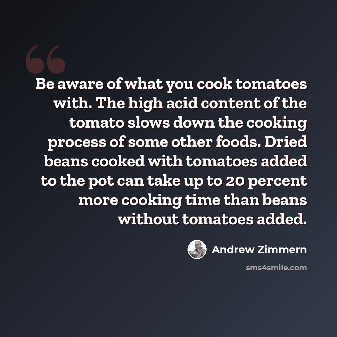 “Be aware of what you cook tomatoes with. The high acid content of the tomato slows down the cooking process of some other foods. Dried beans cooked with tomatoes added to the pot can take up to 20 percent more cooking time than beans without tomatoes added.” quote by Andrew Zimmern