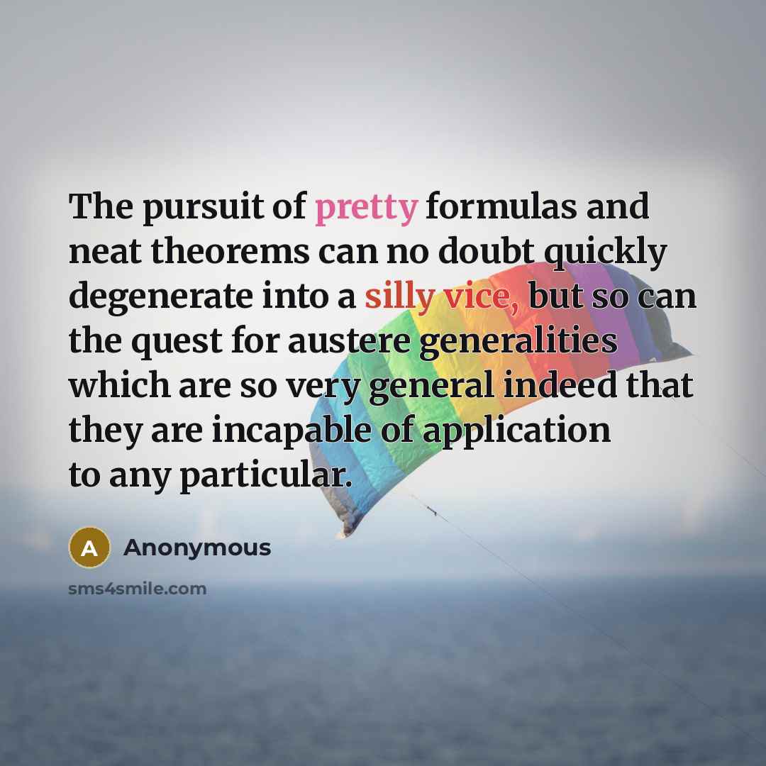 “The pursuit of pretty formulas and neat theorems can no doubt quickly degenerate into a silly vice, but so can the quest for austere generalities which are so very general indeed that they are incapable of application to any particular.” quote by Anonymous
