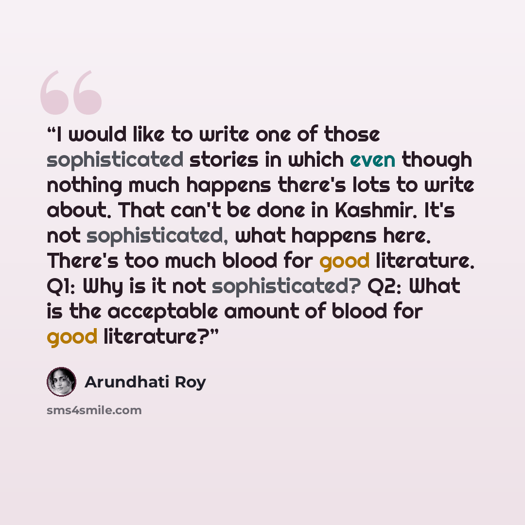 “I would like to write one of those sophisticated stories in which even though nothing much happens there's lots to write about. That can't be done in Kashmir. It's not sophisticated, what happens here. There's too much blood for good literature. Q1: Why is it not sophisticated? Q2: What is the…” quote by Arundhati Roy