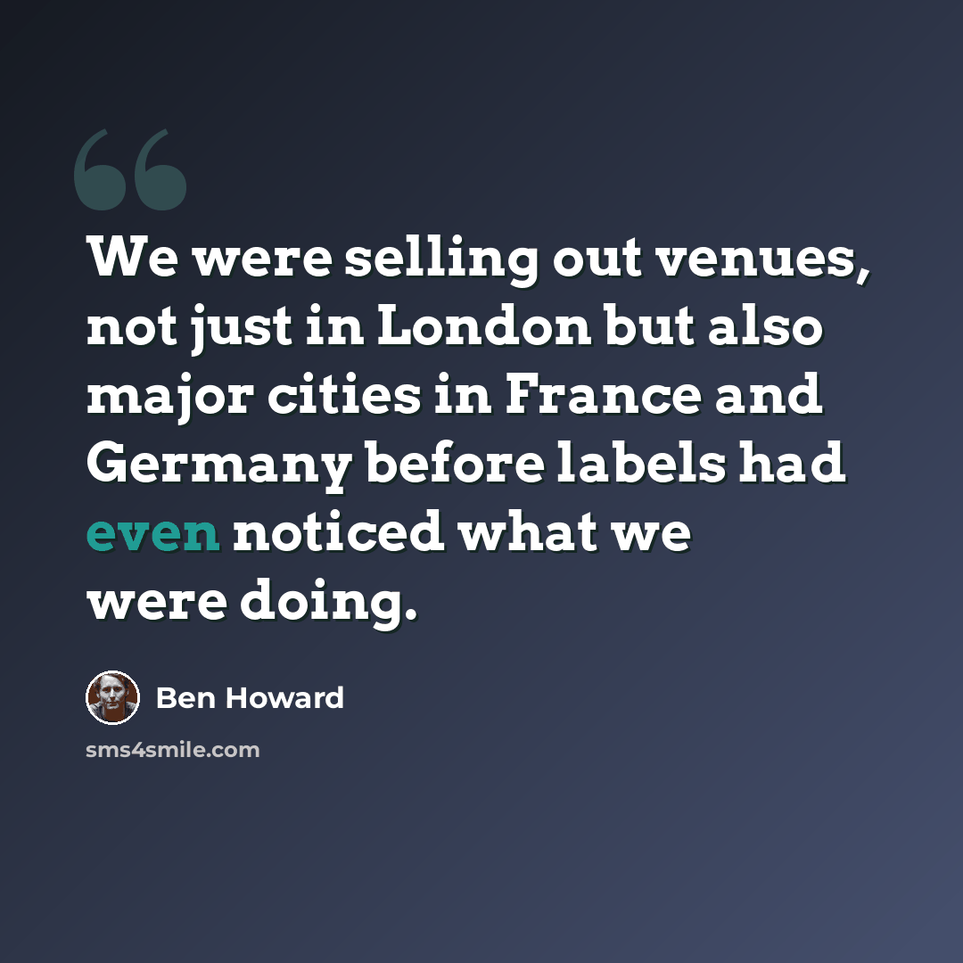 “We were selling out venues, not just in London but also major cities in France and Germany before labels had even noticed what we were doing.” quote by Ben Howard
