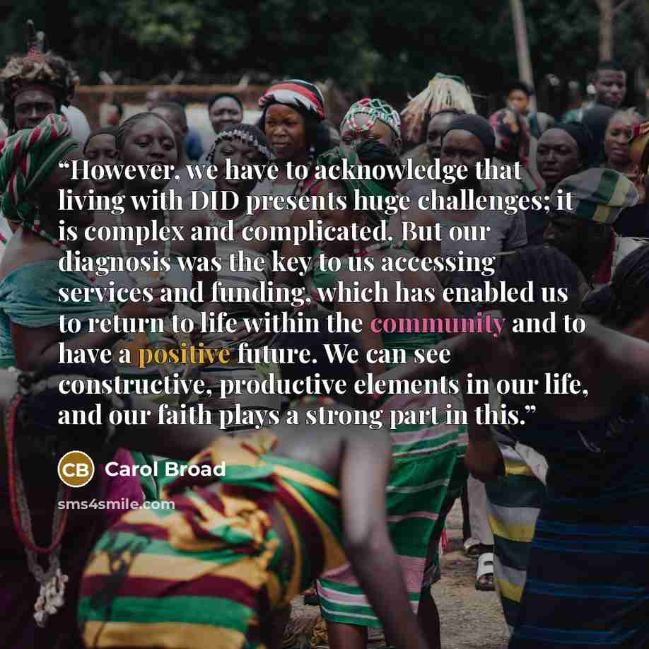 “However, we have to acknowledge that living with DID presents huge challenges; it is complex and complicated. But our diagnosis was the key to us accessing services and funding, which has enabled us to return to life within the community and to have a positive future. We can see constructive…” quote by carol broad