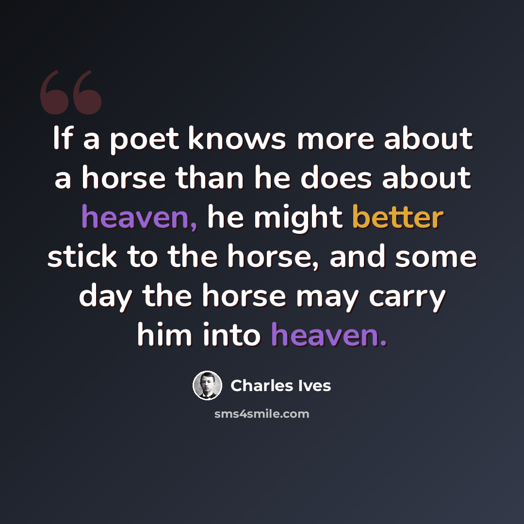 “If a poet knows more about a horse than he does about heaven, he might better stick to the horse, and some day the horse may carry him into heaven.” quote by Charles Ives