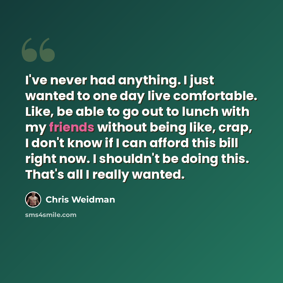 “I've never had anything. I just wanted to one day live comfortable. Like, be able to go out to lunch with my friends without being like, crap, I don't know if I can afford this bill right now. I shouldn't be doing this. That's all I really wanted.” quote by Chris Weidman