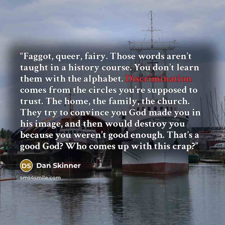 “Faggot, queer, fairy. Those words aren’t taught in a history course. You don’t learn them with the alphabet. Discrimination comes from the circles you’re supposed to trust. The home, the family, the church. They try to convince you God made you in his image, and then would destroy you because you…” quote by Dan Skinner