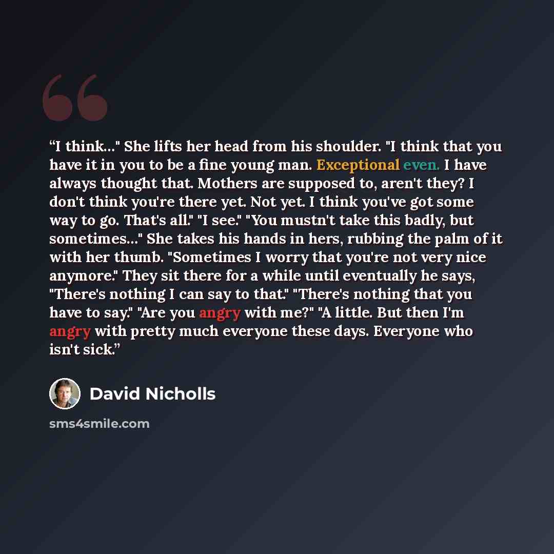 “I think…" She lifts her head from his shoulder. "I think that you have it in you to be a fine young man. Exceptional even. I have always thought that. Mothers are supposed to, aren't they? I don't think you're there yet. Not yet. I think you've got some way to go. That's all." "I see." "You…” quote by David Nicholls
