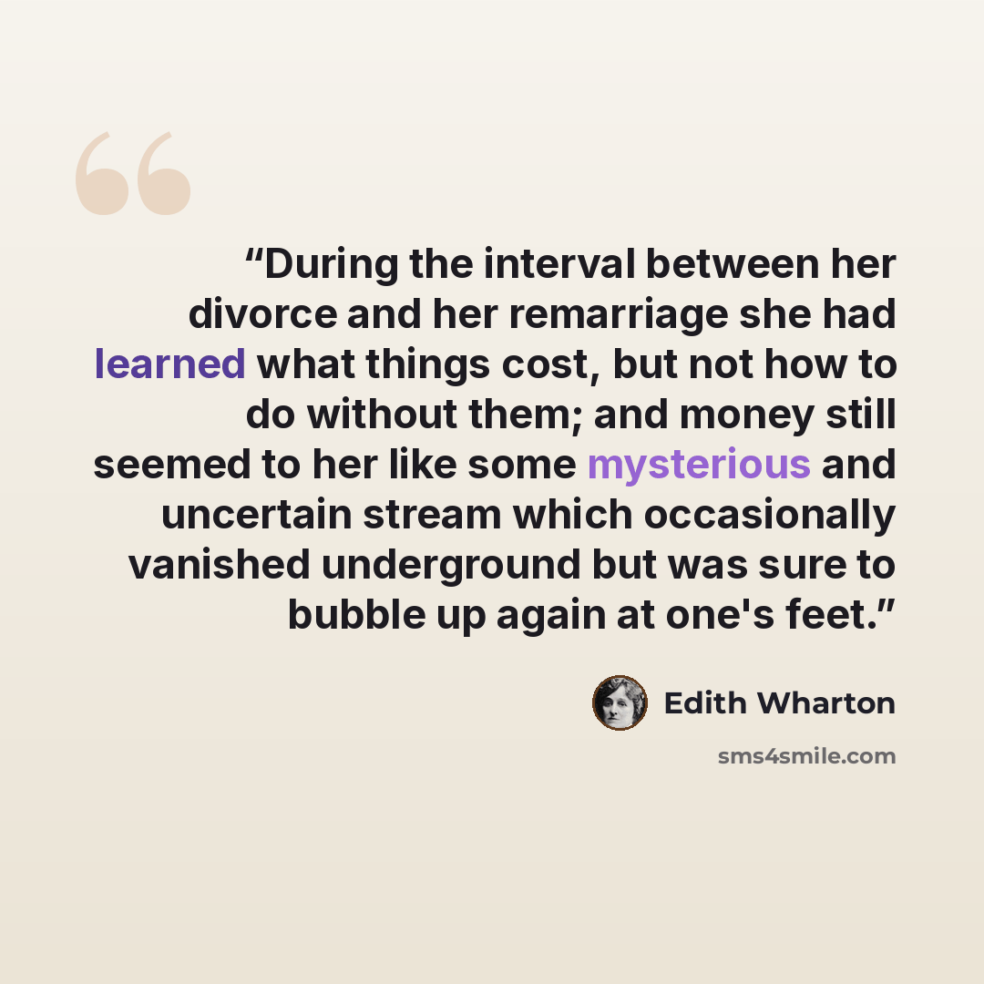 “During the interval between her divorce and her remarriage she had learned what things cost, but not how to do without them; and money still seemed to her like some mysterious and uncertain stream which occasionally vanished underground but was sure to bubble up again at one's feet.” quote by Edith Wharton