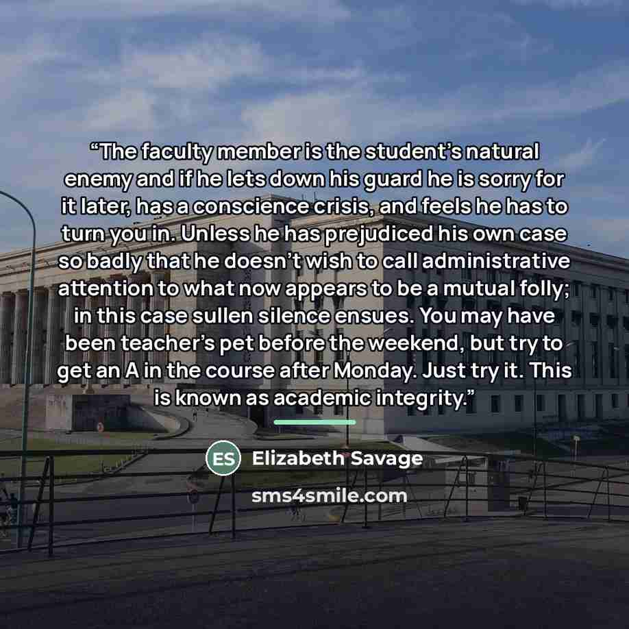 “The faculty member is the student’s natural enemy and if he lets down his guard he is sorry for it later, has a conscience crisis, and feels he has to turn you in. Unless he has prejudiced his own case so badly that he doesn’t wish to call administrative attention to what now appears to be a…” quote by Elizabeth Savage