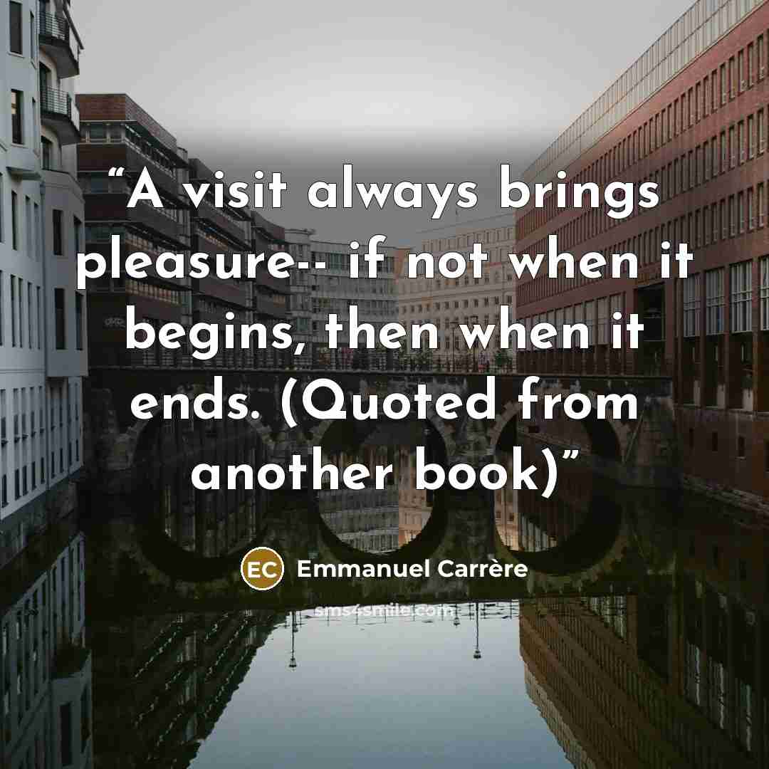 “A visit always brings pleasure-- if not when it begins, then when it ends. (Quoted from another book)” quote by Emmanuel Carrère
