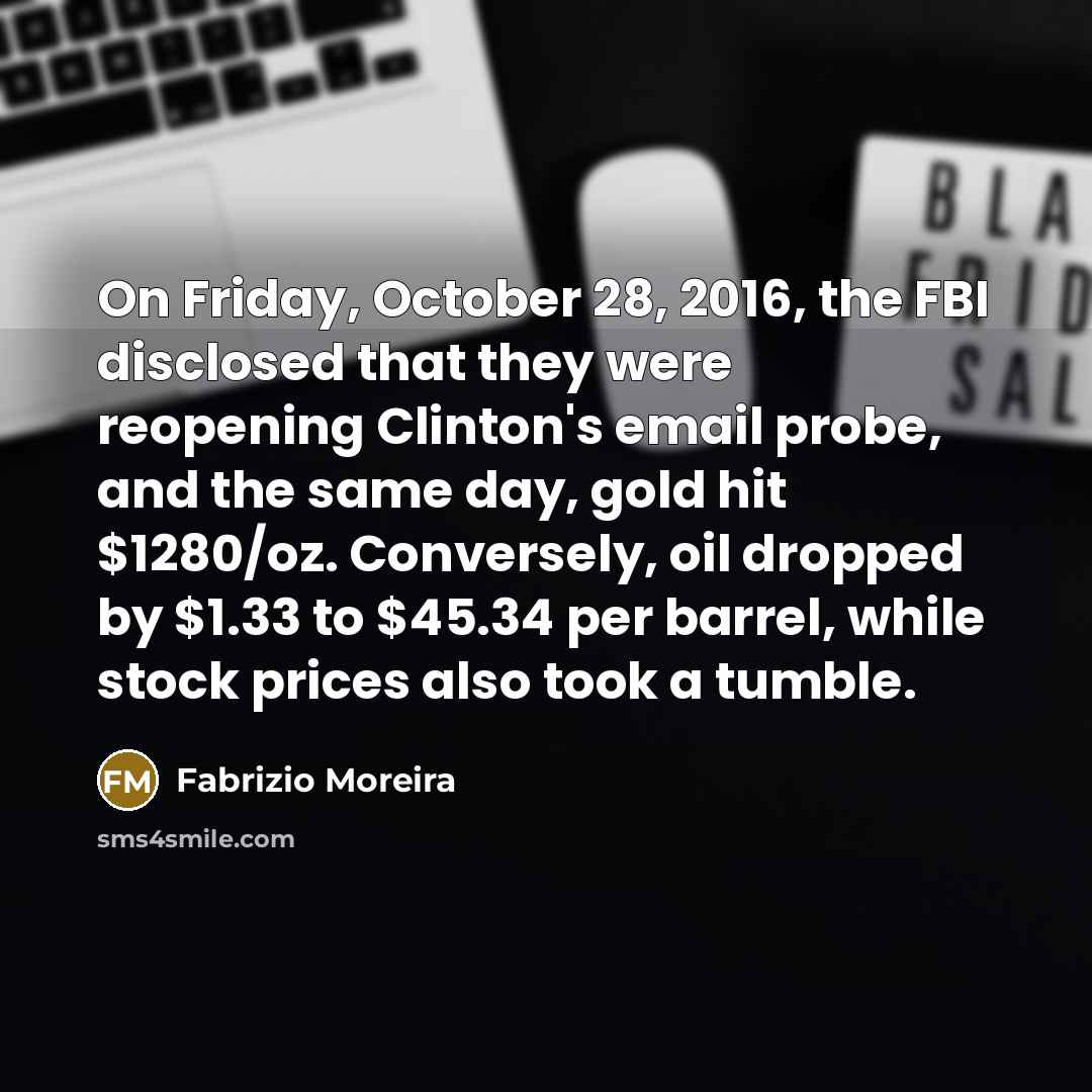 “On Friday, October 28, 2016, the FBI disclosed that they were reopening Clinton's email probe, and the same day, gold hit $1280/oz. Conversely, oil dropped by $1.33 to $45.34 per barrel, while stock prices also took a tumble.” quote by Fabrizio Moreira