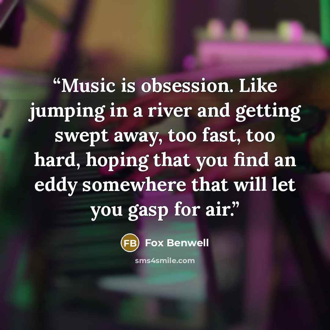 “Music is obsession. Like jumping in a river and getting swept away, too fast, too hard, hoping that you find an eddy somewhere that will let you gasp for air.” quote by Fox Benwell