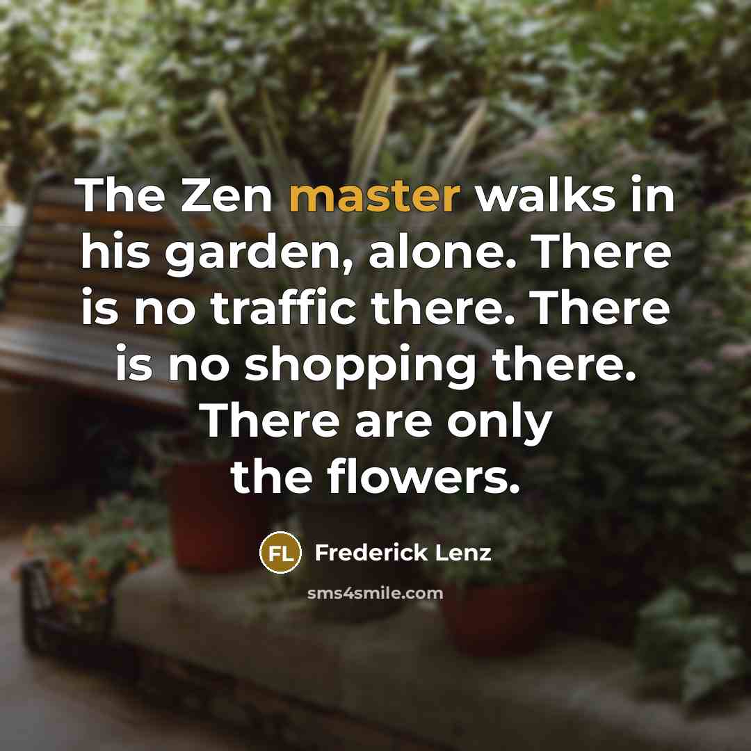 “The Zen master walks in his garden, alone. There is no traffic there. There is no shopping there. There are only the flowers.” quote by Frederick Lenz