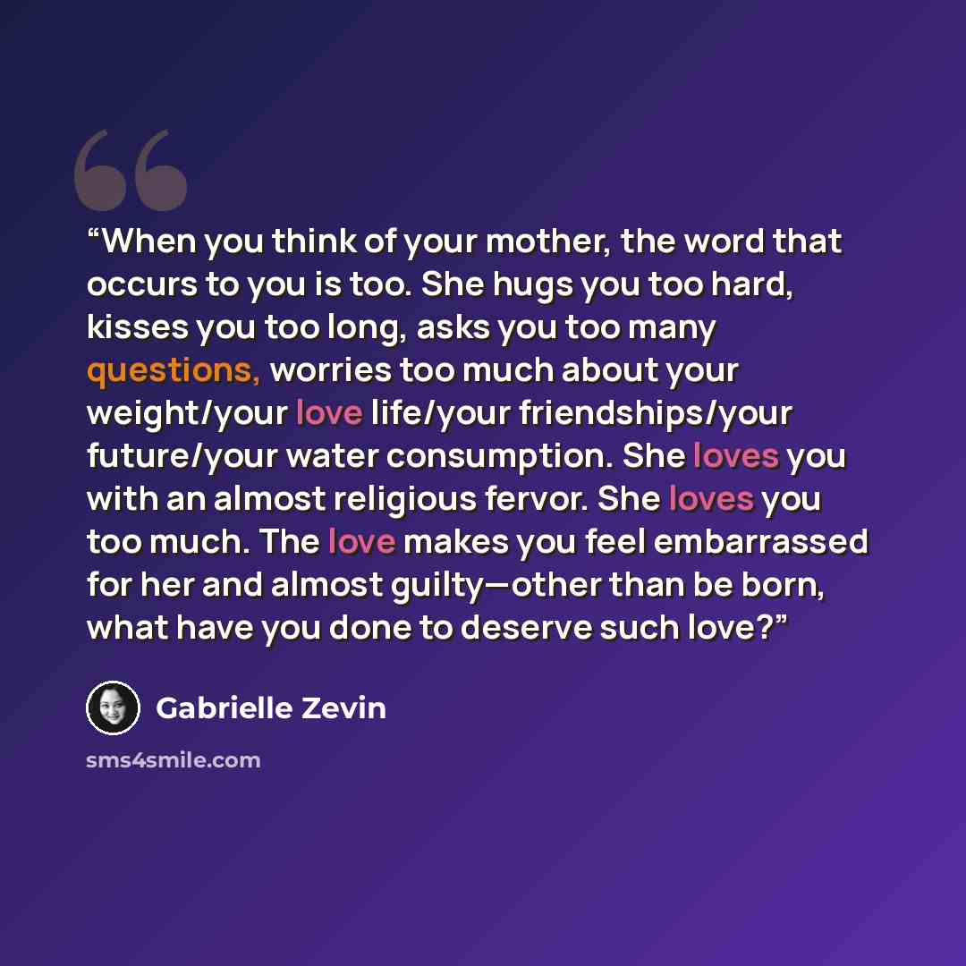 “When you think of your mother, the word that occurs to you is too. She hugs you too hard, kisses you too long, asks you too many questions, worries too much about your weight/your love life/your friendships/your future/your water consumption. She loves you with an almost religious fervor. She…” quote by Gabrielle Zevin