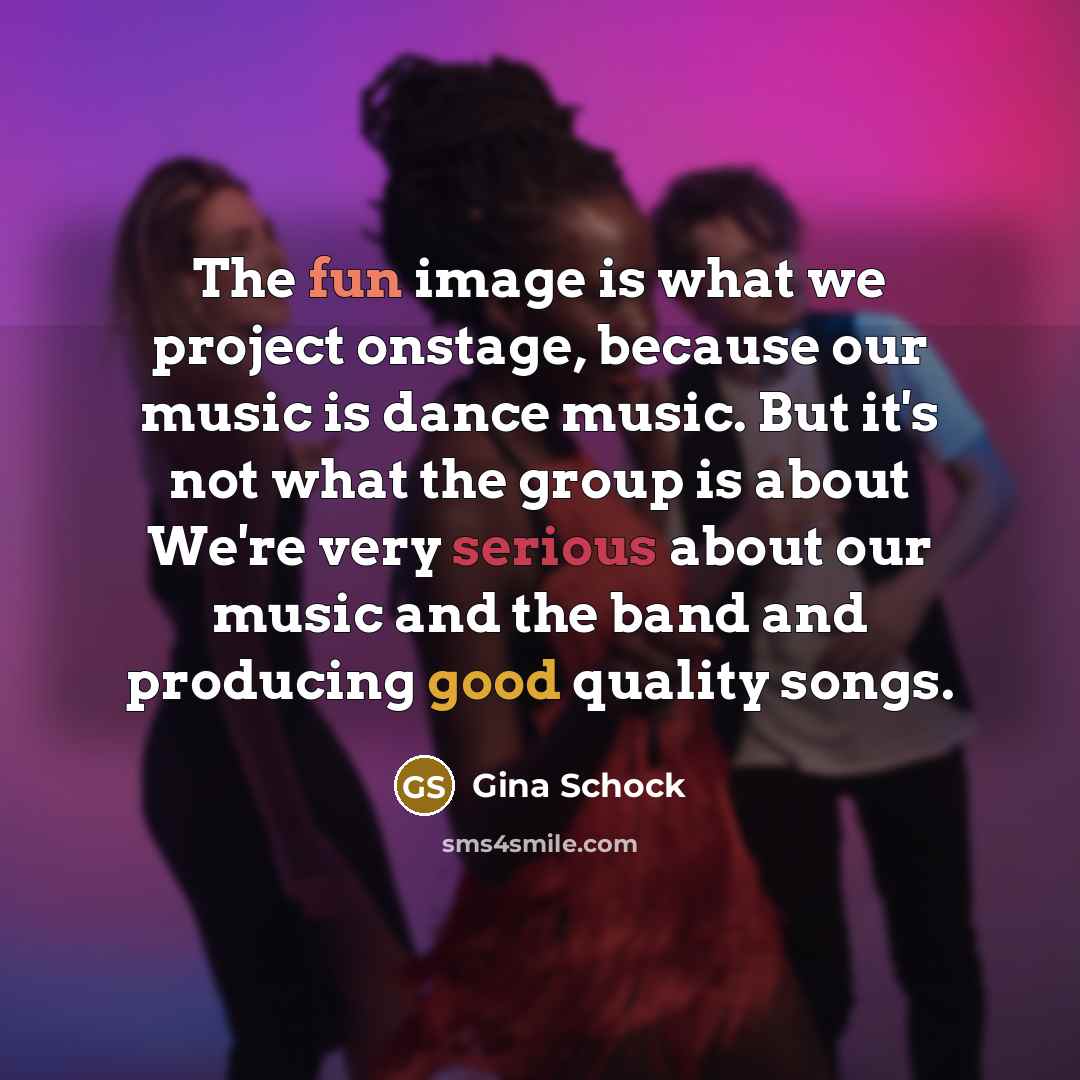 “The fun image is what we project onstage, because our music is dance music. But it's not what the group is about We're very serious about our music and the band and producing good quality songs.” quote by Gina Schock