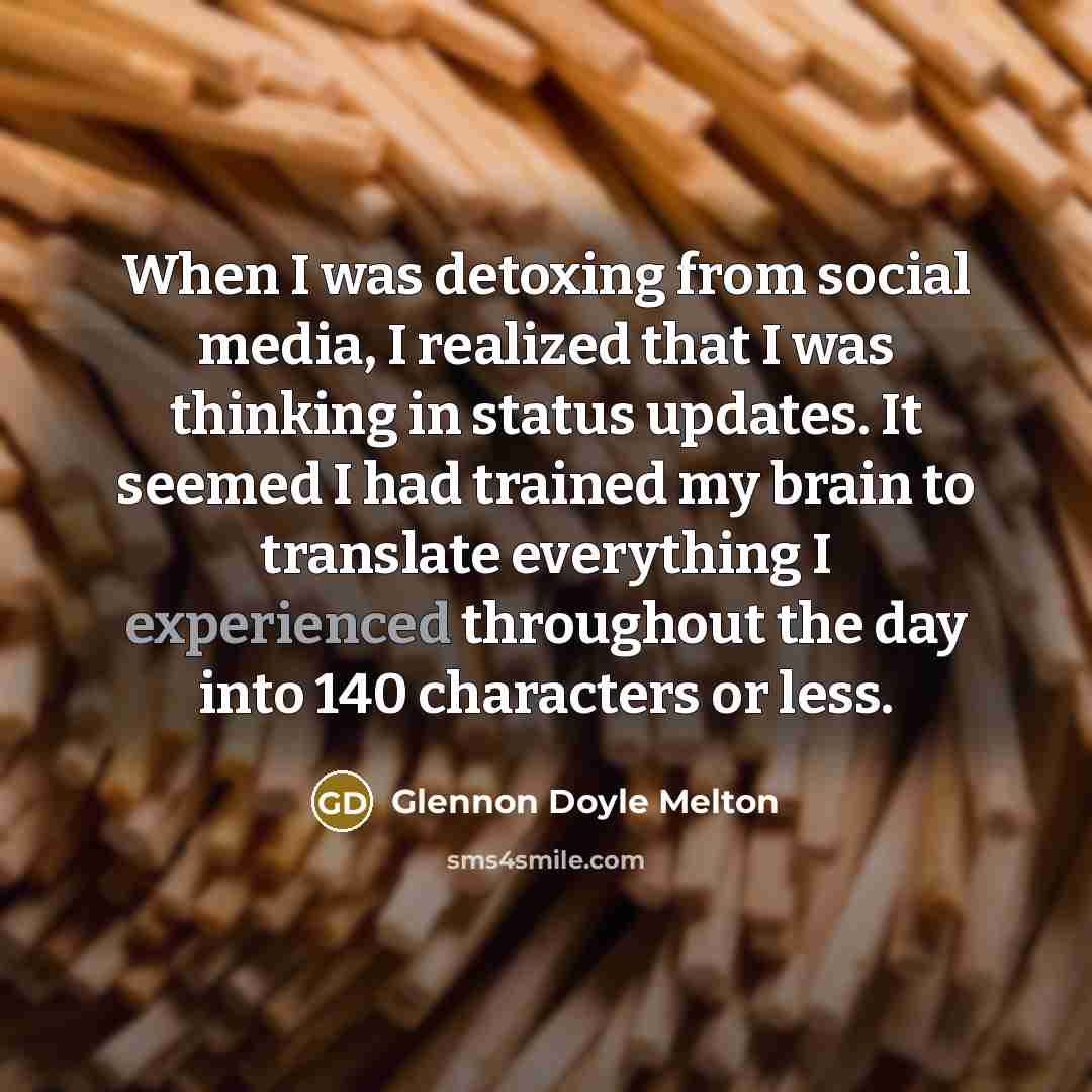 “When I was detoxing from social media, I realized that I was thinking in status updates. It seemed I had trained my brain to translate everything I experienced throughout the day into 140 characters or less.” quote by Glennon Doyle Melton