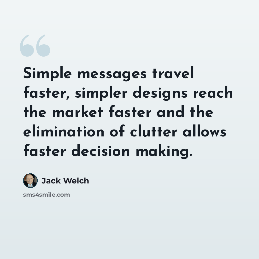 “Simple messages travel faster, simpler designs reach the market faster and the elimination of clutter allows faster decision making.” quote by Jack Welch