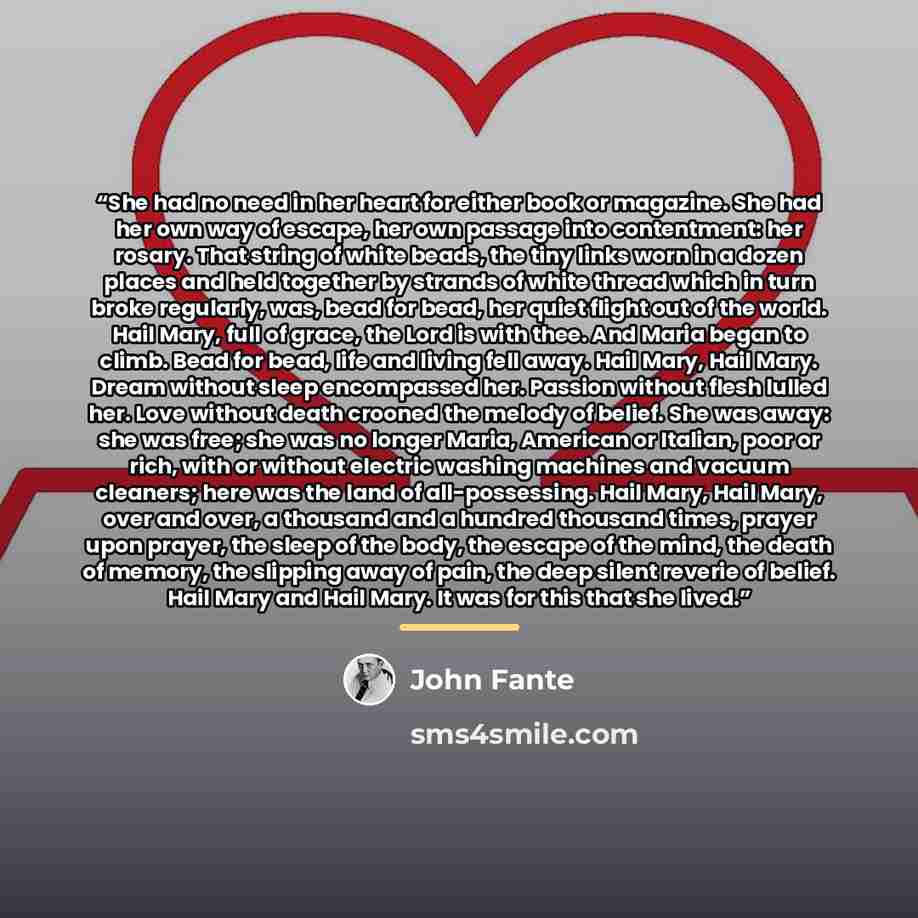 “She had no need in her heart for either book or magazine. She had her own way of escape, her own passage into contentment: her rosary. That string of white beads, the tiny links worn in a dozen places and held together by strands of white thread which in turn broke regularly, was, bead for bead…” quote by John Fante