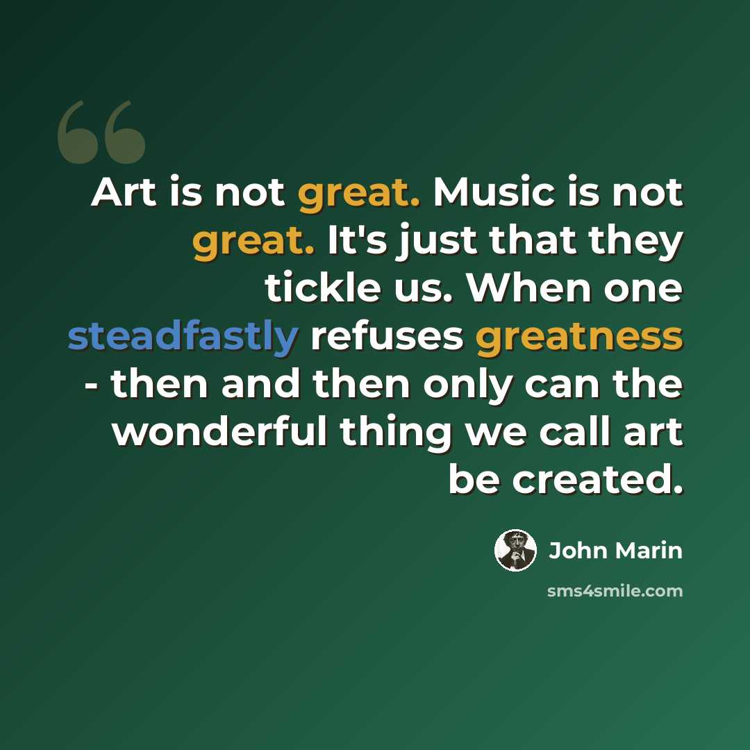 “Art is not great. Music is not great. It's just that they tickle us. When one steadfastly refuses greatness - then and then only can the wonderful thing we call art be created.” quote by John Marin