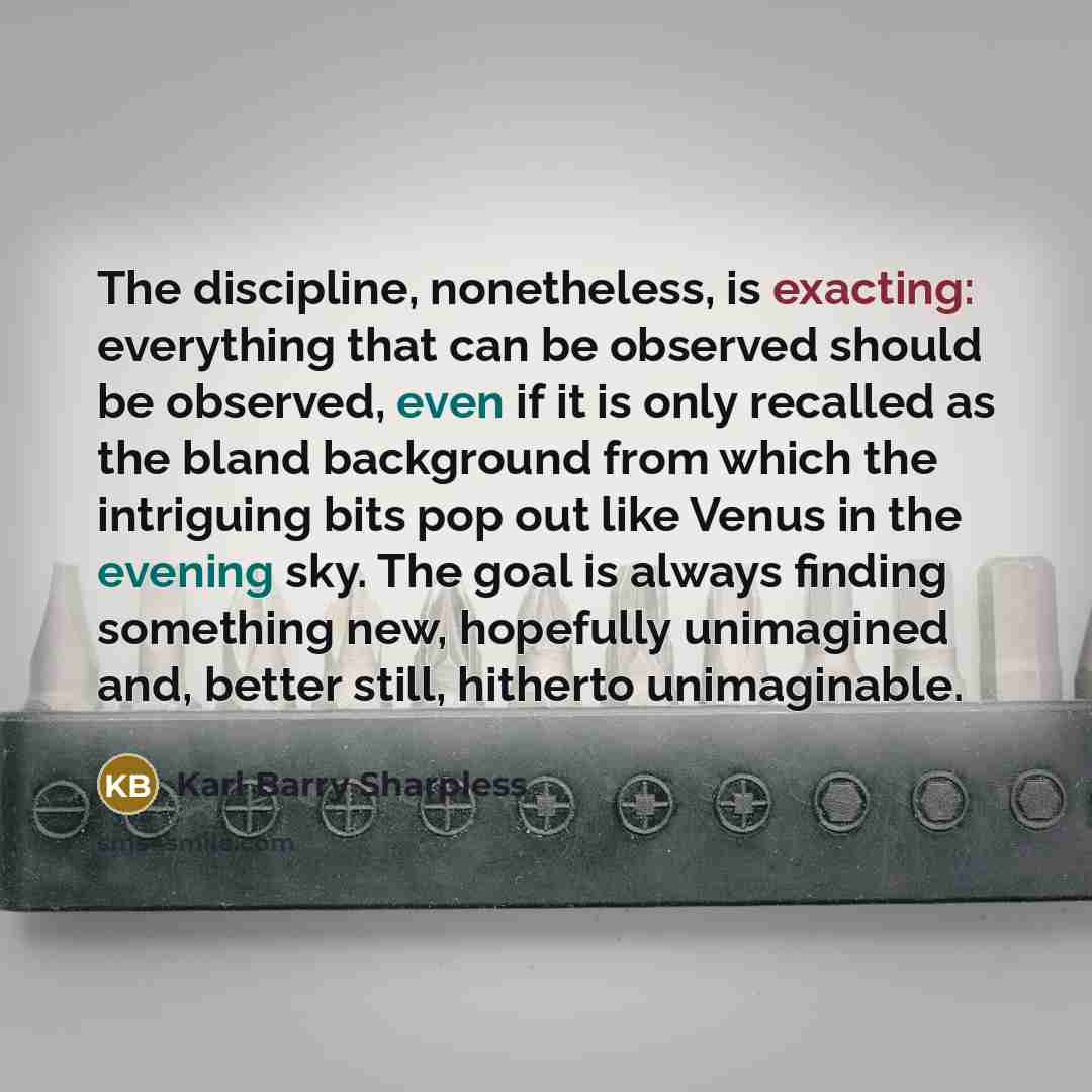 “The discipline, nonetheless, is exacting: everything that can be observed should be observed, even if it is only recalled as the bland background from which the intriguing bits pop out like Venus in the evening sky. The goal is always finding something new, hopefully unimagined and, better still…” quote by Karl Barry Sharpless