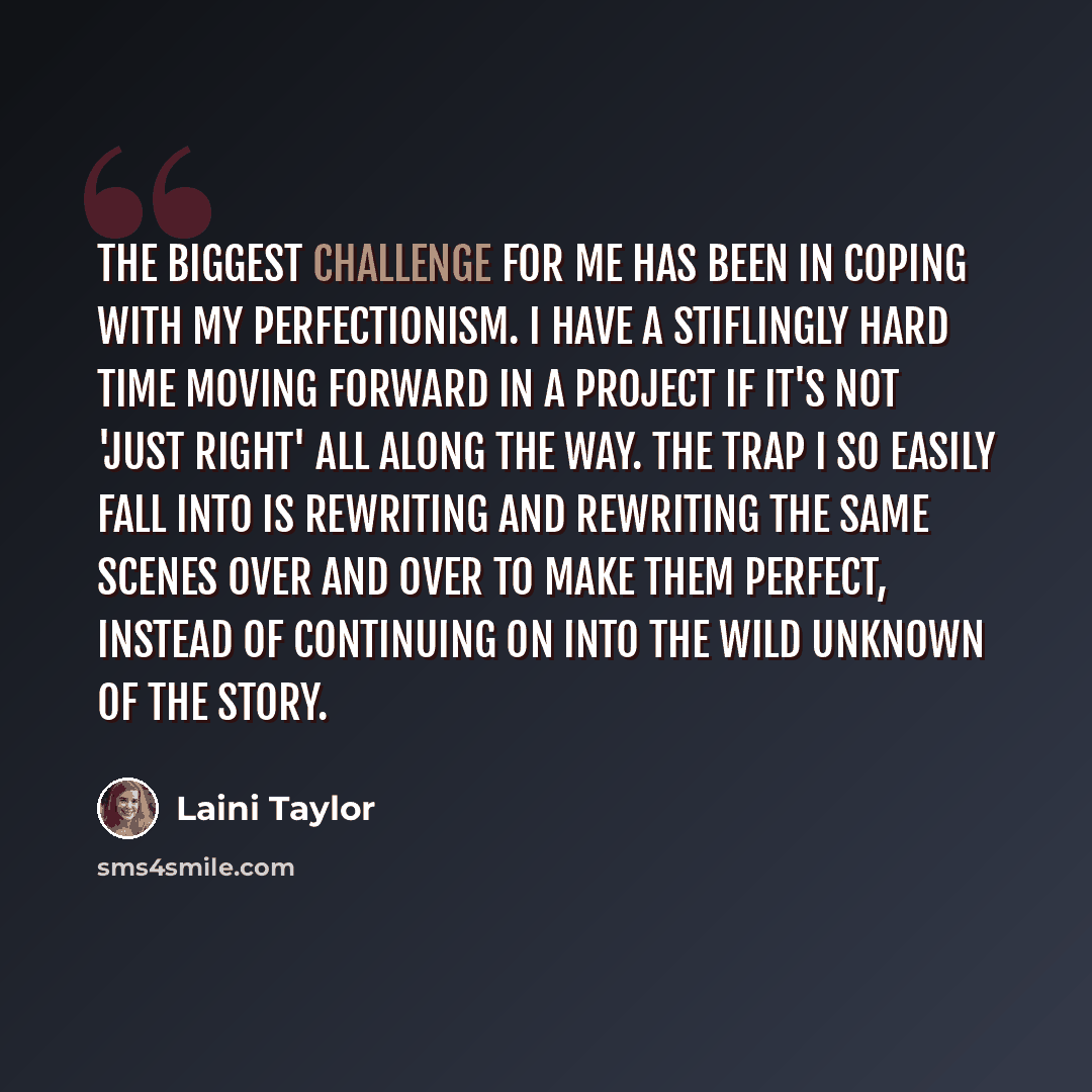 “The biggest challenge for me has been in coping with my perfectionism. I have a stiflingly hard time moving forward in a project if it's not 'just right' all along the way. The trap I so easily fall into is rewriting and rewriting the same scenes over and over to make them perfect, instead of…” quote by Laini Taylor