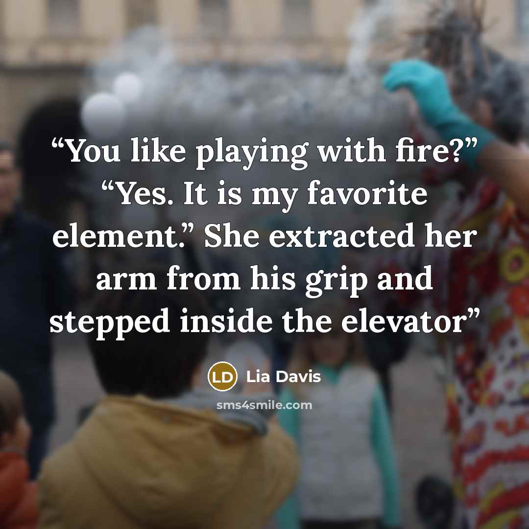 “You like playing with fire?” “Yes. It is my favorite element.” She extracted her arm from his grip and stepped inside the elevator” quote by Lia Davis