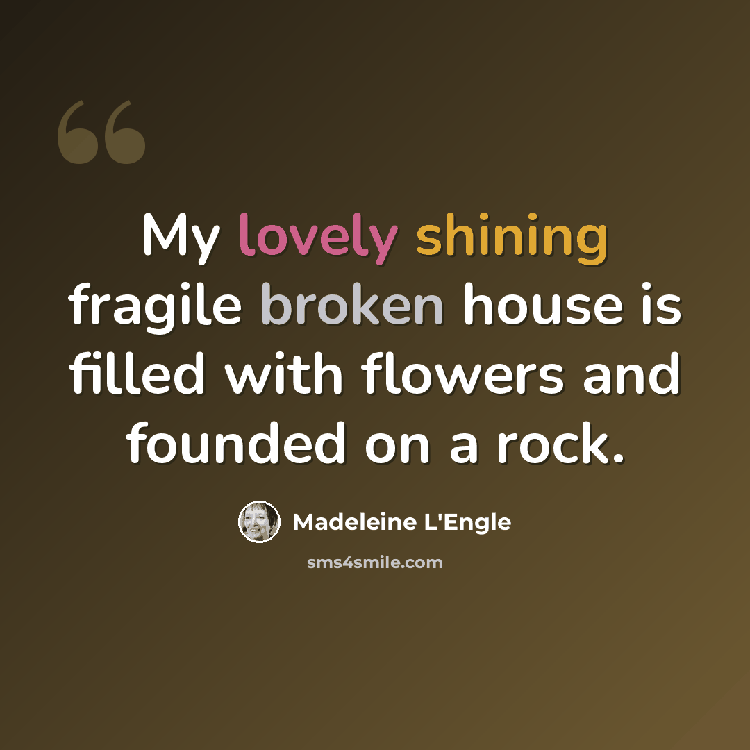 “My lovely shining fragile broken house is filled with flowers and founded on a rock.” quote by Madeleine L'Engle